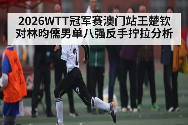 2026WTT冠军赛澳门站王楚钦对林昀儒男单八强反手拧拉分析