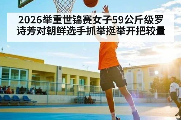 2026举重世锦赛女子59公斤级罗诗芳对朝鲜选手抓举挺举开把较量